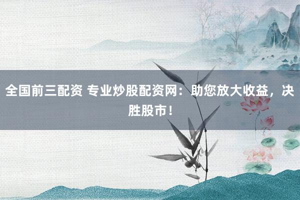 全国前三配资 专业炒股配资网：助您放大收益，决胜股市！