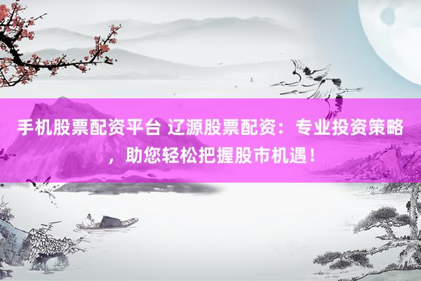 手机股票配资平台 辽源股票配资：专业投资策略，助您轻松把握股市机遇！