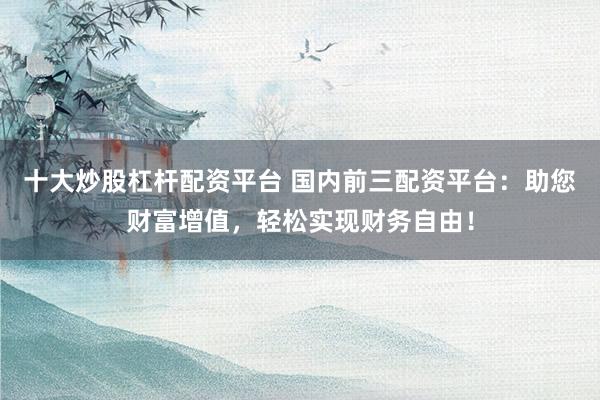 十大炒股杠杆配资平台 国内前三配资平台：助您财富增值，轻松实现财务自由！