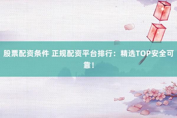 股票配资条件 正规配资平台排行：精选TOP安全可靠！