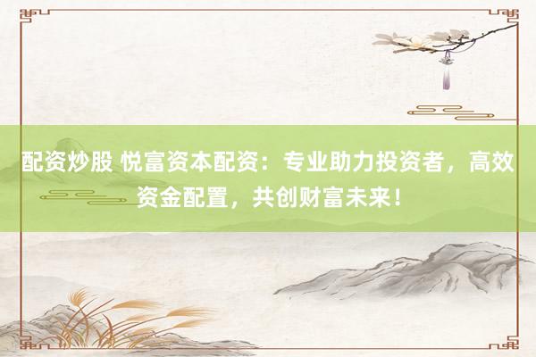 配资炒股 悦富资本配资：专业助力投资者，高效资金配置，共创财富未来！
