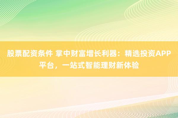股票配资条件 掌中财富增长利器：精选投资APP平台，一站式智能理财新体验