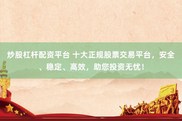 炒股杠杆配资平台 十大正规股票交易平台，安全、稳定、高效，助您投资无忧！