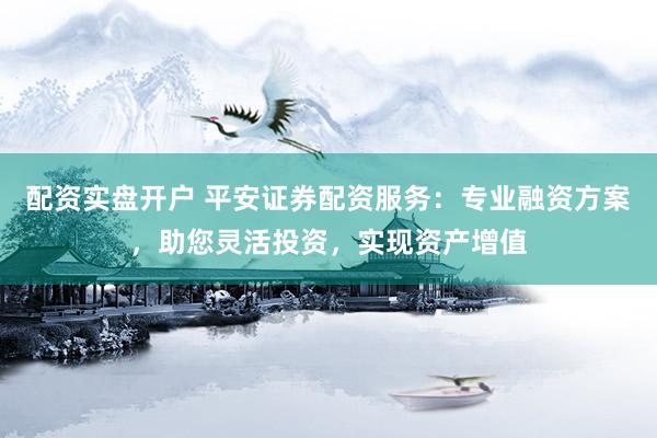 配资实盘开户 平安证券配资服务：专业融资方案，助您灵活投资，实现资产增值