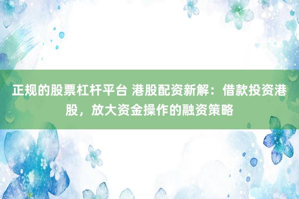 正规的股票杠杆平台 港股配资新解：借款投资港股，放大资金操作的融资策略