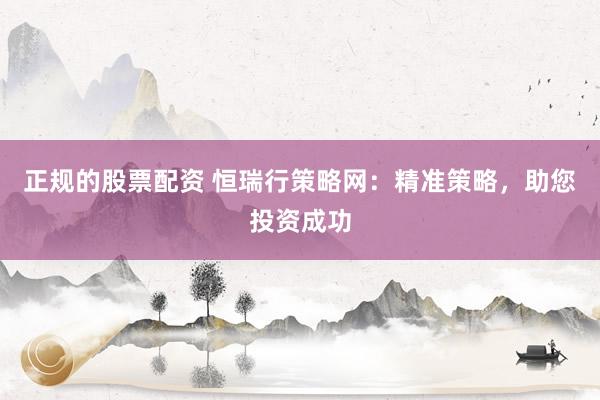 正规的股票配资 恒瑞行策略网：精准策略，助您投资成功