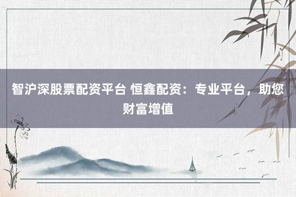 智沪深股票配资平台 恒鑫配资：专业平台，助您财富增值