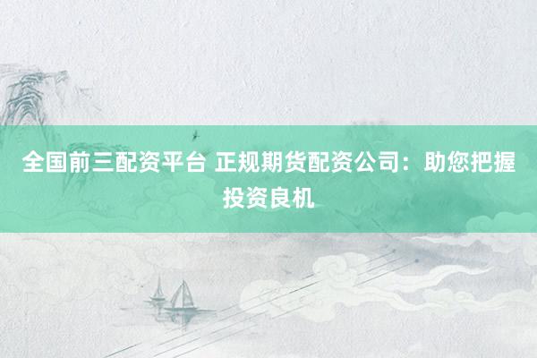 全国前三配资平台 正规期货配资公司：助您把握投资良机