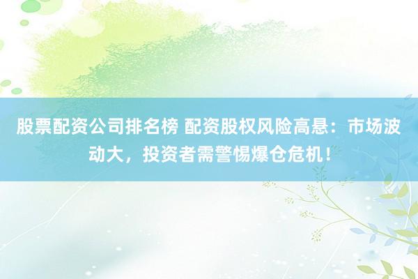 股票配资公司排名榜 配资股权风险高悬：市场波动大，投资者需警惕爆仓危机！