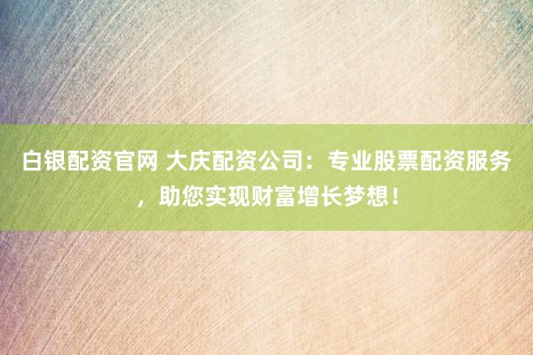 白银配资官网 大庆配资公司：专业股票配资服务，助您实现财富增长梦想！