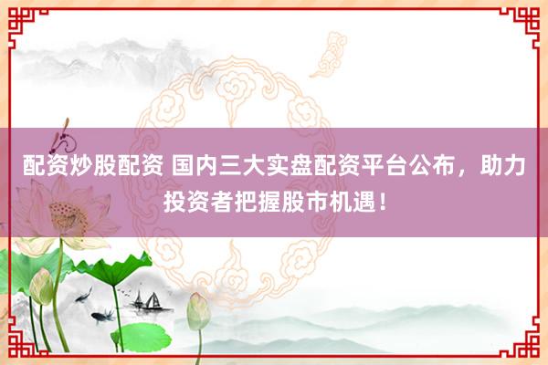 配资炒股配资 国内三大实盘配资平台公布，助力投资者把握股市机遇！