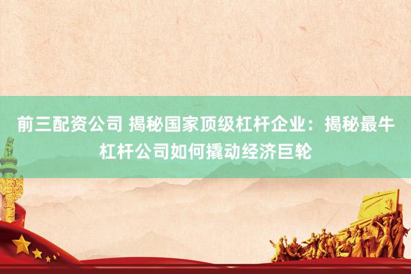 前三配资公司 揭秘国家顶级杠杆企业：揭秘最牛杠杆公司如何撬动经济巨轮