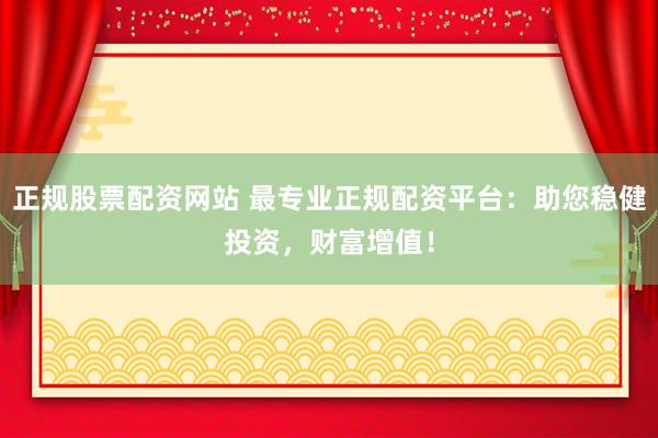 正规股票配资网站 最专业正规配资平台：助您稳健投资，财富增值！