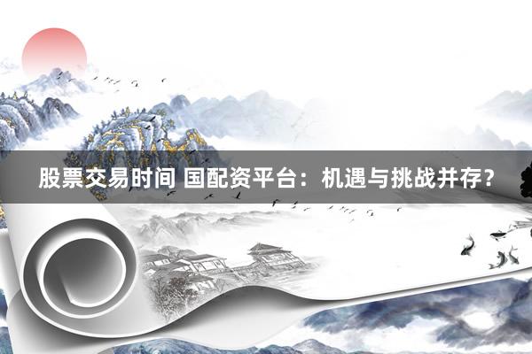 股票交易时间 国配资平台：机遇与挑战并存？