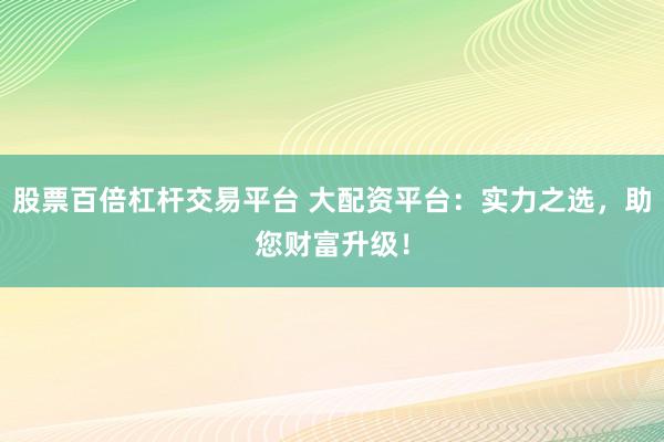 股票百倍杠杆交易平台 大配资平台：实力之选，助您财富升级！