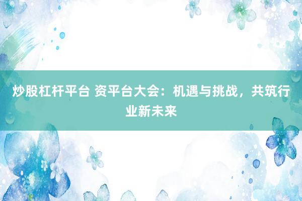 炒股杠杆平台 资平台大会：机遇与挑战，共筑行业新未来