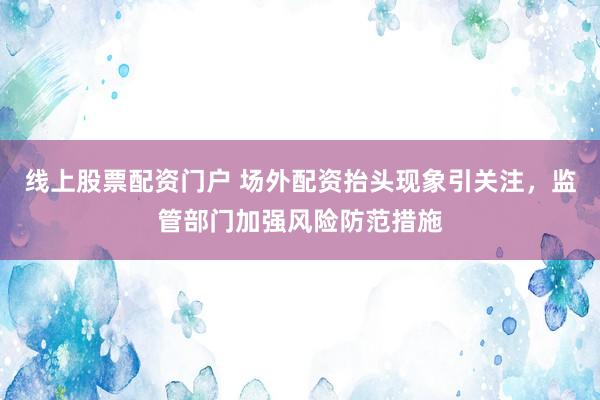 线上股票配资门户 场外配资抬头现象引关注，监管部门加强风险防范措施