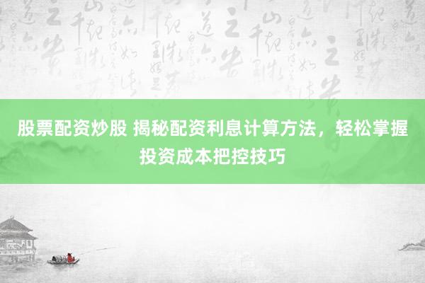 股票配资炒股 揭秘配资利息计算方法，轻松掌握投资成本把控技巧