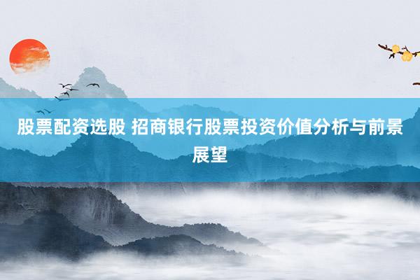 股票配资选股 招商银行股票投资价值分析与前景展望