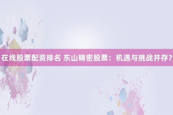在线股票配资排名 东山精密股票：机遇与挑战并存？