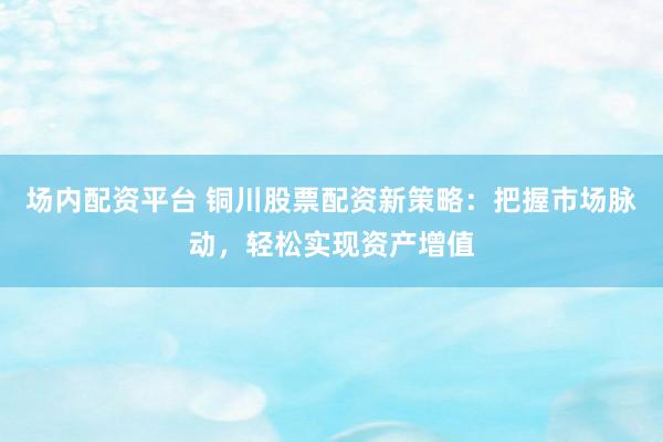 场内配资平台 铜川股票配资新策略：把握市场脉动，轻松实现资产增值