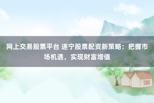 网上交易股票平台 遂宁股票配资新策略：把握市场机遇，实现财富增值