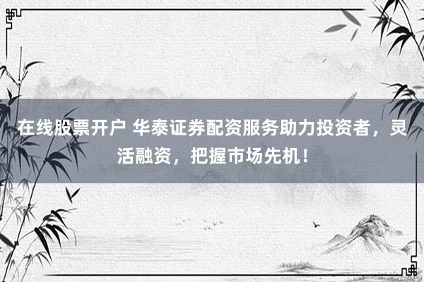 在线股票开户 华泰证券配资服务助力投资者，灵活融资，把握市场先机！