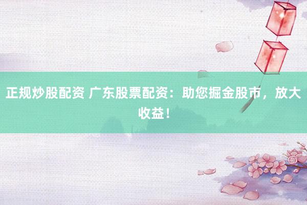 正规炒股配资 广东股票配资：助您掘金股市，放大收益！