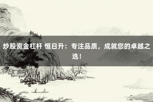 炒股资金杠杆 恒日升：专注品质，成就您的卓越之选！