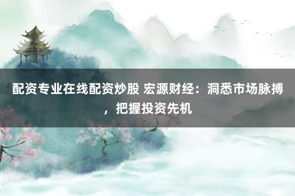 配资专业在线配资炒股 宏源财经：洞悉市场脉搏，把握投资先机