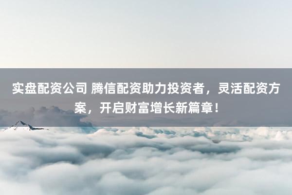 实盘配资公司 腾信配资助力投资者，灵活配资方案，开启财富增长新篇章！