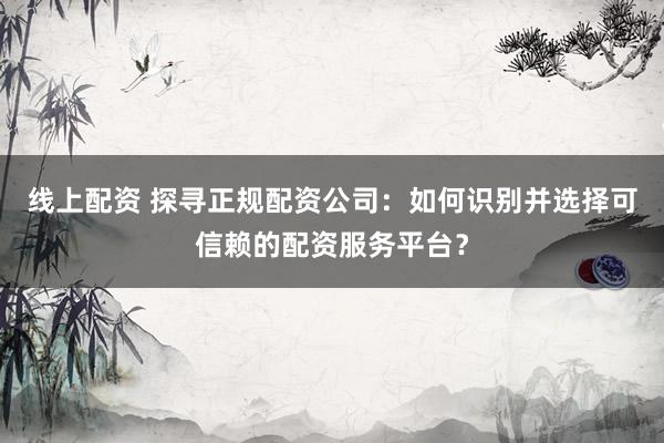 线上配资 探寻正规配资公司：如何识别并选择可信赖的配资服务平台？