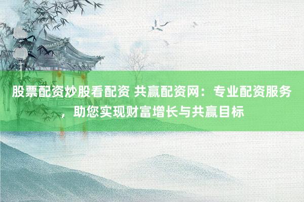 股票配资炒股看配资 共赢配资网：专业配资服务，助您实现财富增长与共赢目标