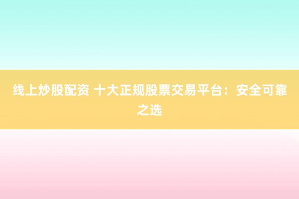 线上炒股配资 十大正规股票交易平台:安全可靠之选