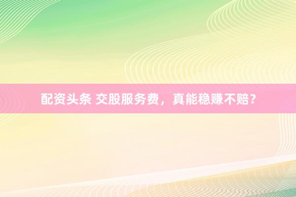 配资头条 交股服务费,真能稳赚不赔?