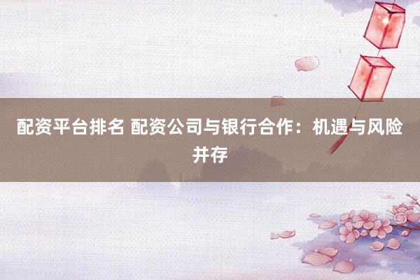 配资平台排名 配资公司与银行合作:机遇与风险并存