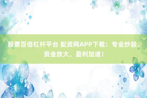 股票百倍杠杆平台 配资网APP下载:专业炒股,资金放大,盈利加速!