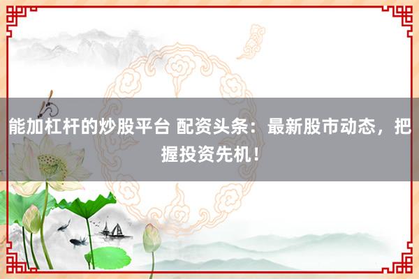 能加杠杆的炒股平台 配资头条：最新股市动态，把握投资先机！