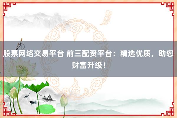 股票网络交易平台 前三配资平台:精选优质,助您财富升级!