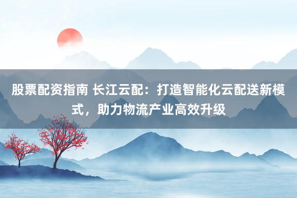 股票配资指南 长江云配:打造智能化云配送新模式,助力物流产业高效升级