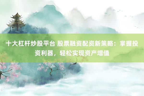 十大杠杆炒股平台 股票融资配资新策略：掌握投资利器，轻松实现资产增值
