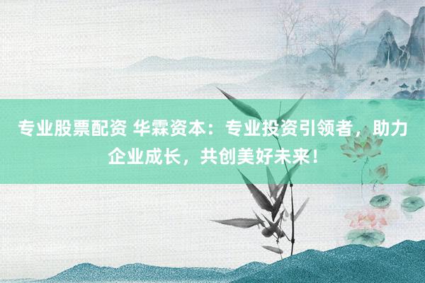 专业股票配资 华霖资本：专业投资引领者，助力企业成长，共创美好未来！