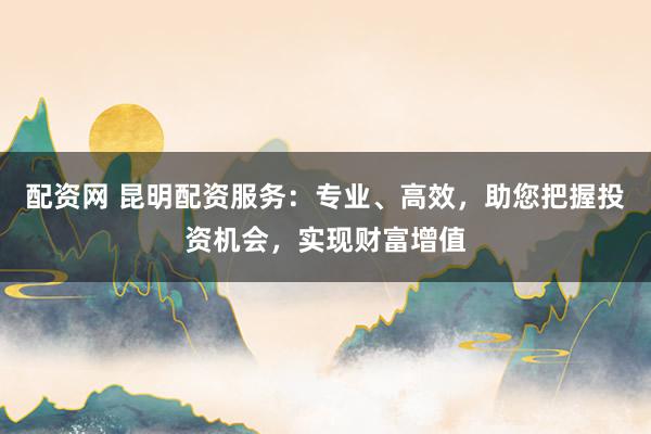 配资网 昆明配资服务:专业、高效,助您把握投资机会,实现财富增值