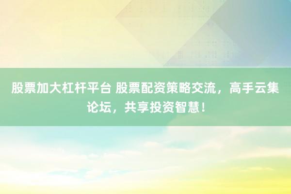 股票加大杠杆平台 股票配资策略交流，高手云集论坛，共享投资智慧！