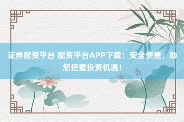 证券配资平台 配资平台APP下载：安全便捷，助您把握投资机遇！