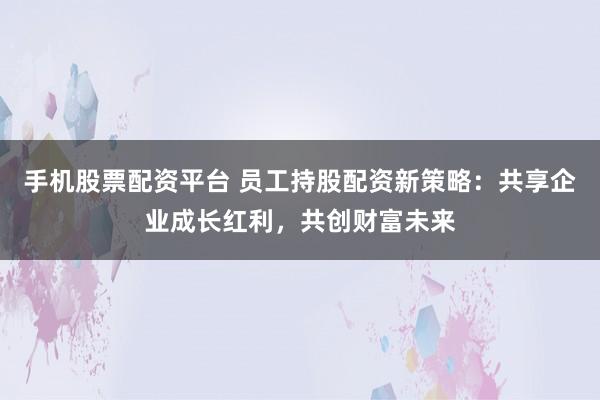 手机股票配资平台 员工持股配资新策略：共享企业成长红利，共创财富未来