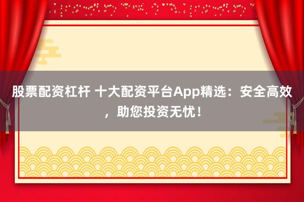股票配资杠杆 十大配资平台App精选：安全高效，助您投资无忧！