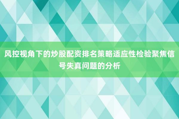风控视角下的炒股配资排名策略适应性检验聚焦信号失真问题的分析