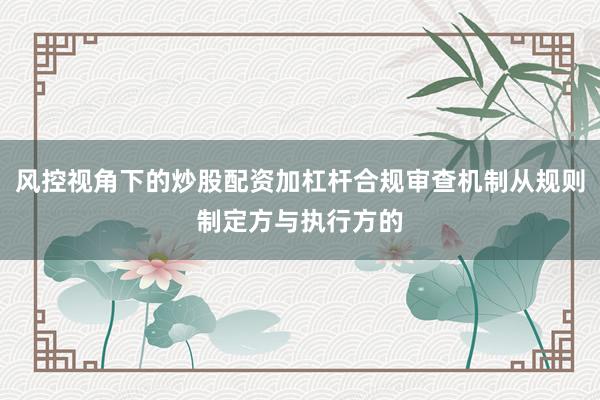 风控视角下的炒股配资加杠杆合规审查机制从规则制定方与执行方的