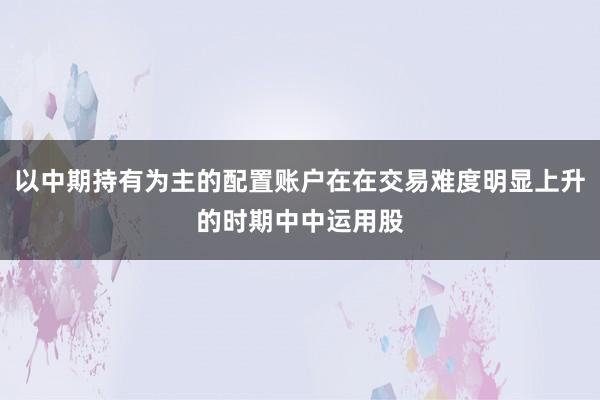 以中期持有为主的配置账户在在交易难度明显上升的时期中中运用股